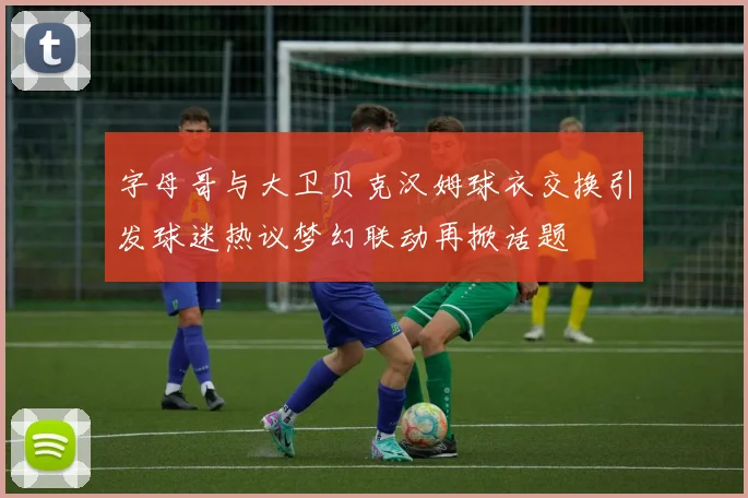 字母哥与大卫贝克汉姆球衣交换引发球迷热议梦幻联动再掀话题