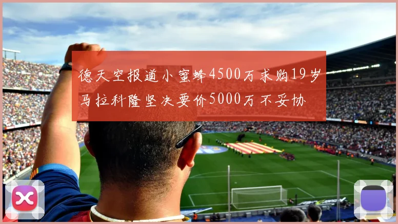 德天空报道小蜜蜂4500万求购19岁马拉科隆坚决要价5000万不妥协