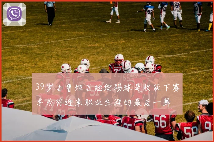 39岁吉鲁坦言继续踢球是收获下赛季或将迎来职业生涯的最后一舞