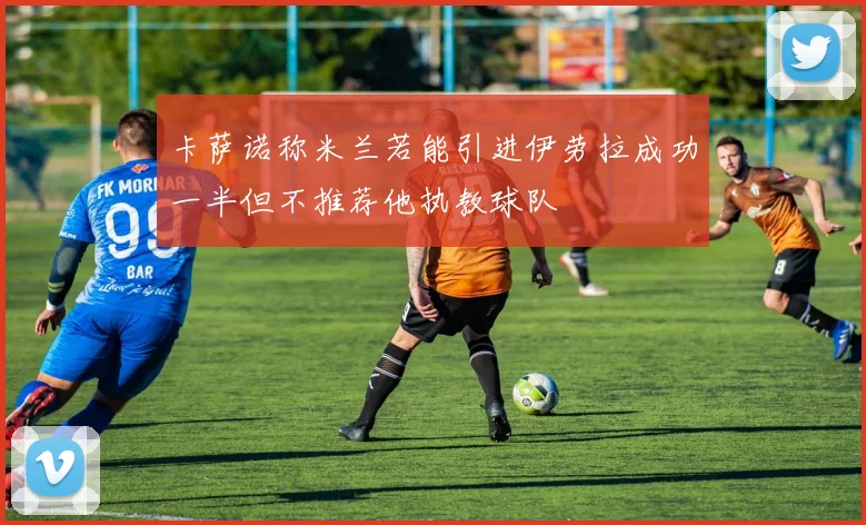 卡萨诺称米兰若能引进伊劳拉成功一半但不推荐他执教球队