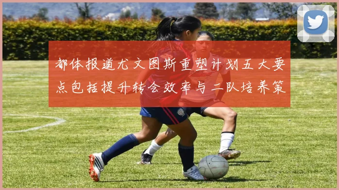 都体报道尤文图斯重塑计划五大要点包括提升转会效率与二队培养策略