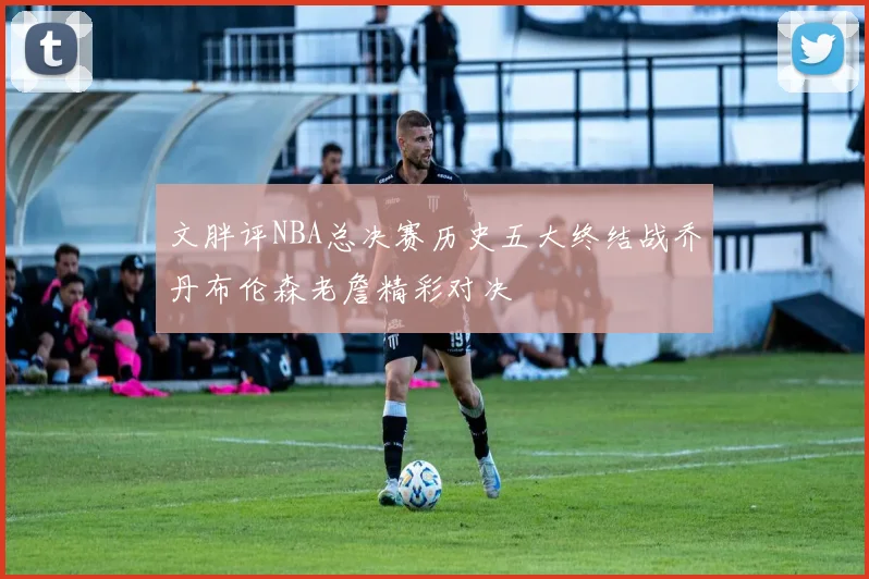 文胖评NBA总决赛历史五大终结战乔丹布伦森老詹精彩对决