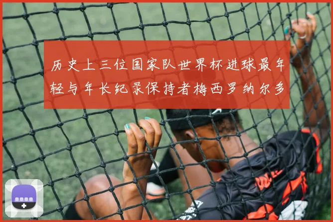 历史上三位国家队世界杯进球最年轻与年长纪录保持者梅西罗纳尔多劳德鲁普