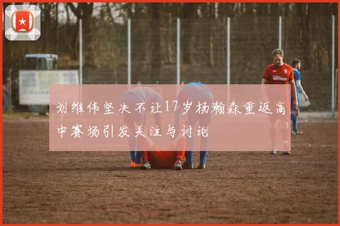 刘维伟坚决不让17岁杨瀚森重返高中赛场引发关注与讨论