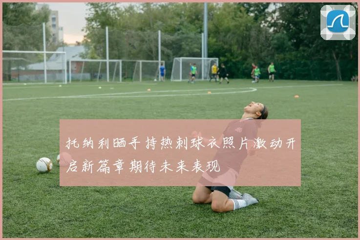托纳利晒手持热刺球衣照片激动开启新篇章期待未来表现