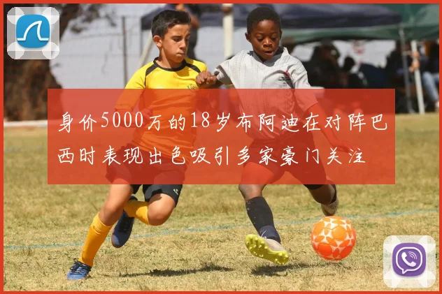 身价5000万的18岁布阿迪在对阵巴西时表现出色吸引多家豪门关注