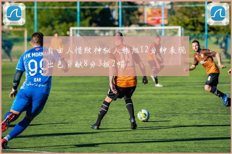 自由人惜败神秘人韩旭12分钟表现出色贡献8分3板2帽