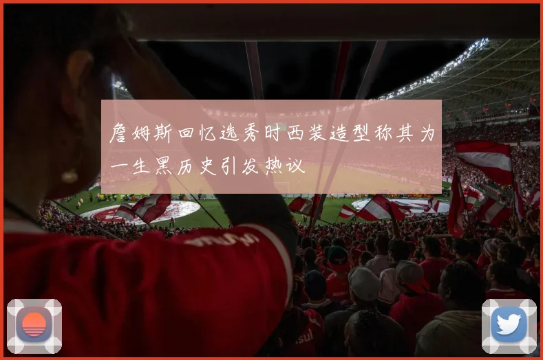詹姆斯回忆选秀时西装造型称其为一生黑历史引发热议