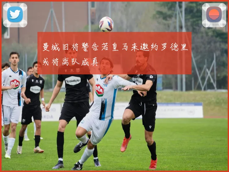 曼城旧将警告若皇马来邀约罗德里或将离队成真