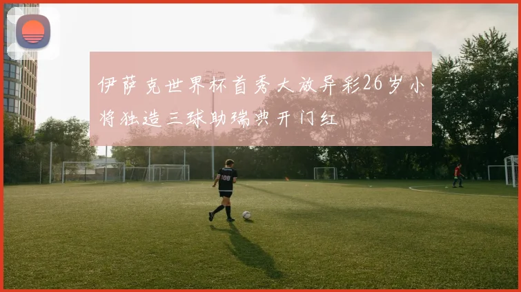 伊萨克世界杯首秀大放异彩26岁小将独造三球助瑞典开门红