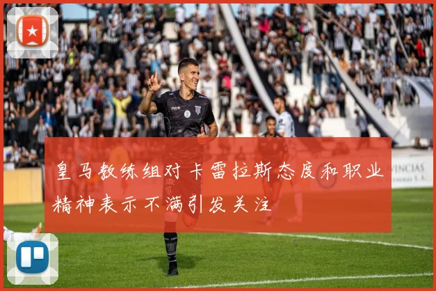 皇马教练组对卡雷拉斯态度和职业精神表示不满引发关注