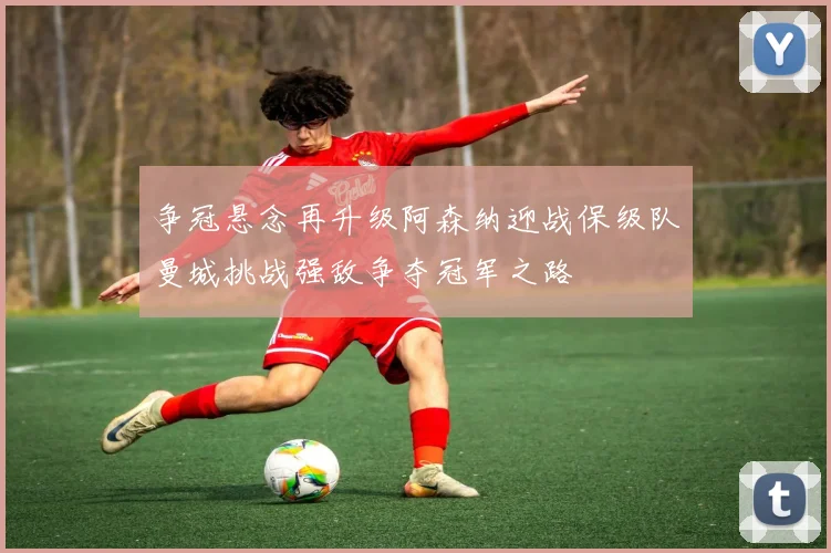 争冠悬念再升级阿森纳迎战保级队曼城挑战强敌争夺冠军之路