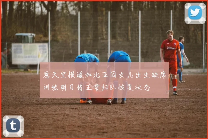 意天空报道加比亚因女儿出生缺席训练明日将正常归队恢复状态