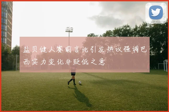 盐贝健人赛前言论引发热议强调巴西实力变化非贬低之意