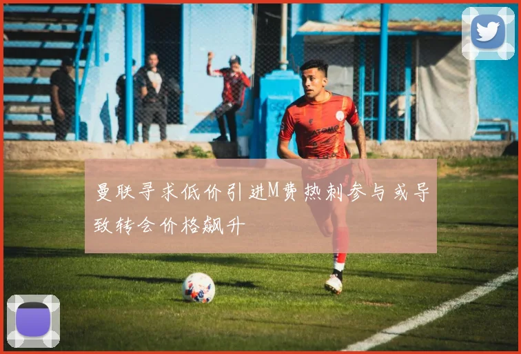 曼联寻求低价引进M费热刺参与或导致转会价格飙升