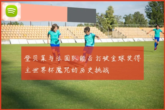 登贝莱与法国队能否打破金球奖得主世界杯魔咒的历史挑战