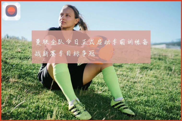 曼联全队今日正式启动季前训练备战新赛季目标争冠
