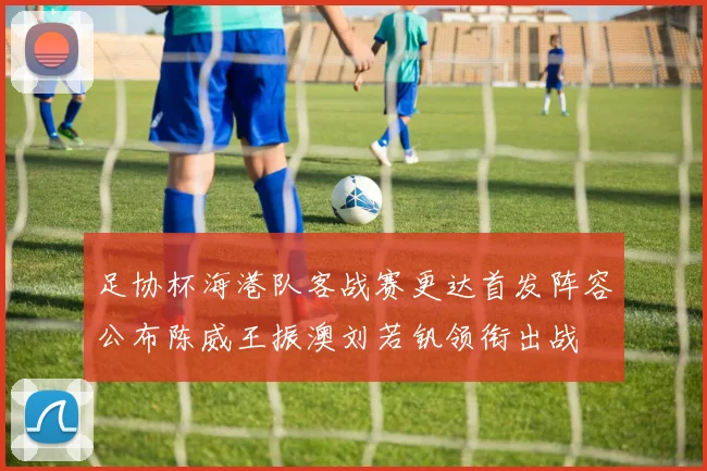 足协杯海港队客战赛更达首发阵容公布陈威王振澳刘若钒领衔出战