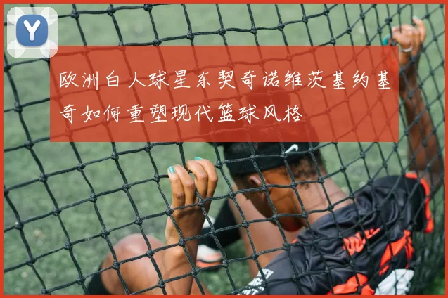 欧洲白人球星东契奇诺维茨基约基奇如何重塑现代篮球风格