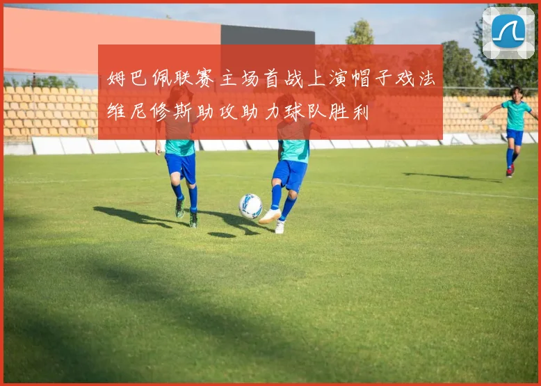 姆巴佩联赛主场首战上演帽子戏法维尼修斯助攻助力球队胜利