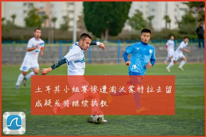 土耳其小组赛惨遭淘汰蒙特拉去留成疑或将继续执教