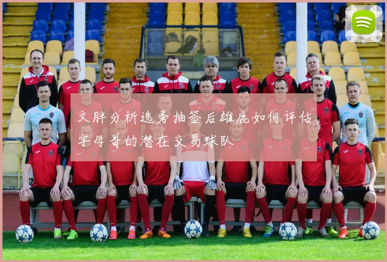 文胖分析选秀抽签后雄鹿如何评估字母哥的潜在交易球队