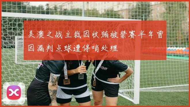 美澳之战主裁因收贿被禁赛半年曾因漏判点球遭停哨处理