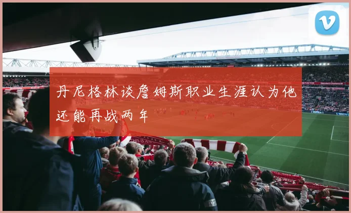 丹尼格林谈詹姆斯职业生涯认为他还能再战两年