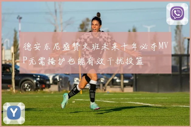 德安东尼盛赞文班未来十年必夺MVP无需掩护也能有效干扰投篮