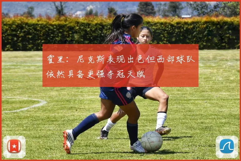 霍里：尼克斯表现出色但西部球队依然具备更强夺冠天赋